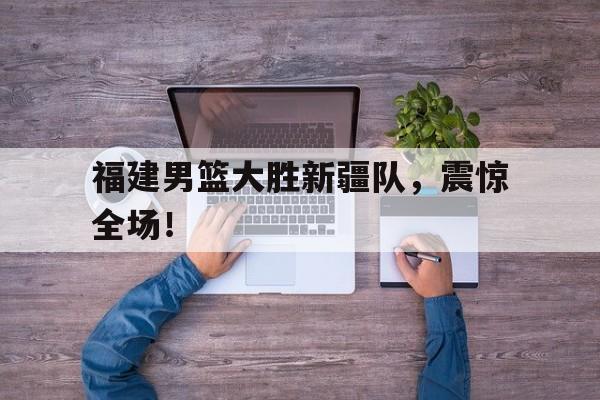 福建男篮大胜新疆队，震惊全场！